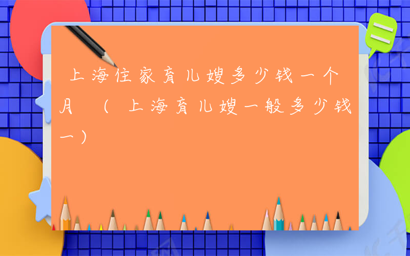上海住家育儿嫂多少钱一个月 (上海育儿嫂一般多少钱一)